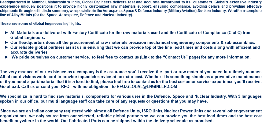 Headquartered in Mumbai, Maharashtra India, Global Engineers delivers fast and accurate turnaround to its customers. Global’s extensive industry experience uniquely positions it to provide highly customized raw materials support, ensuring compliance, avoiding delays and providing effective shipments throughout India. In summary, we specialize in the Aerospace, Space & Defense Industry (Military Aviation), Nuclear Industry. We offer a complete line of Alloy Metals (for the Space, Aerospace, Defence and Nuclear Industry). These are some of Global Engineers highlights: All Materials are delivered with Factory Certificate for the raw materials used and the Certificate of Compliance (C of C) from Global Engineers. Our Headquarters does all the procurement of raw materials precision mechanical engineering components & sub-assemblies. Our reliable global partners assist us in ensuring that we can provide top of the line lead times and costs along with efficient and accurate deliveries. We pride ourselves on customer service, so feel free to contact us (Link to the “Contact Us” page) for any more information. The very essence of our existence as a company is the assurance you’ll receive the part or raw material you need in a timely manner. All of our divisions work hard to provide top-notch service at no extra cost. Whether it is something simple as a preventive maintenance or if you need a part/material that it is a hard-to-find, please feel free to contact us for the best customer service experience you’ll receive. Go ahead. Call us or send your RFQ - with no obligation - to RFQ.GLOBAL@ENGINEER.COM We specialize in hard-to-find raw materials, components for various uses in the Defence, Space and Nuclear Industry. With 5 languages spoken in our office, our multi-language staff can take care of any requests or questions that you may have. Since we are an Indian company registered with almost all Defence Units, ISRO Units, Nuclear Power Units and several other government organizations, we only source from our selected, reliable global partners so we can provide you the best lead times and the best cost benefit anywhere in the world. Our Fabricated Parts can be shipped within the delivery schedule as promised. 
